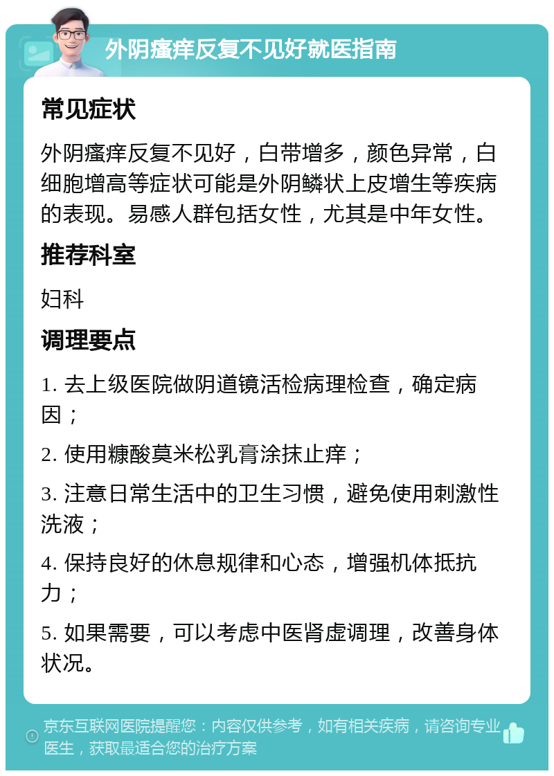 外阴瘙痒反复不见好就医指南 常见症状 外阴瘙痒反复不见好，白带增多，颜色异常，白细胞增高等症状可能是外阴鳞状上皮增生等疾病的表现。易感人群包括女性，尤其是中年女性。 推荐科室 妇科 调理要点 1. 去上级医院做阴道镜活检病理检查，确定病因； 2. 使用糠酸莫米松乳膏涂抹止痒； 3. 注意日常生活中的卫生习惯，避免使用刺激性洗液； 4. 保持良好的休息规律和心态，增强机体抵抗力； 5. 如果需要，可以考虑中医肾虚调理，改善身体状况。