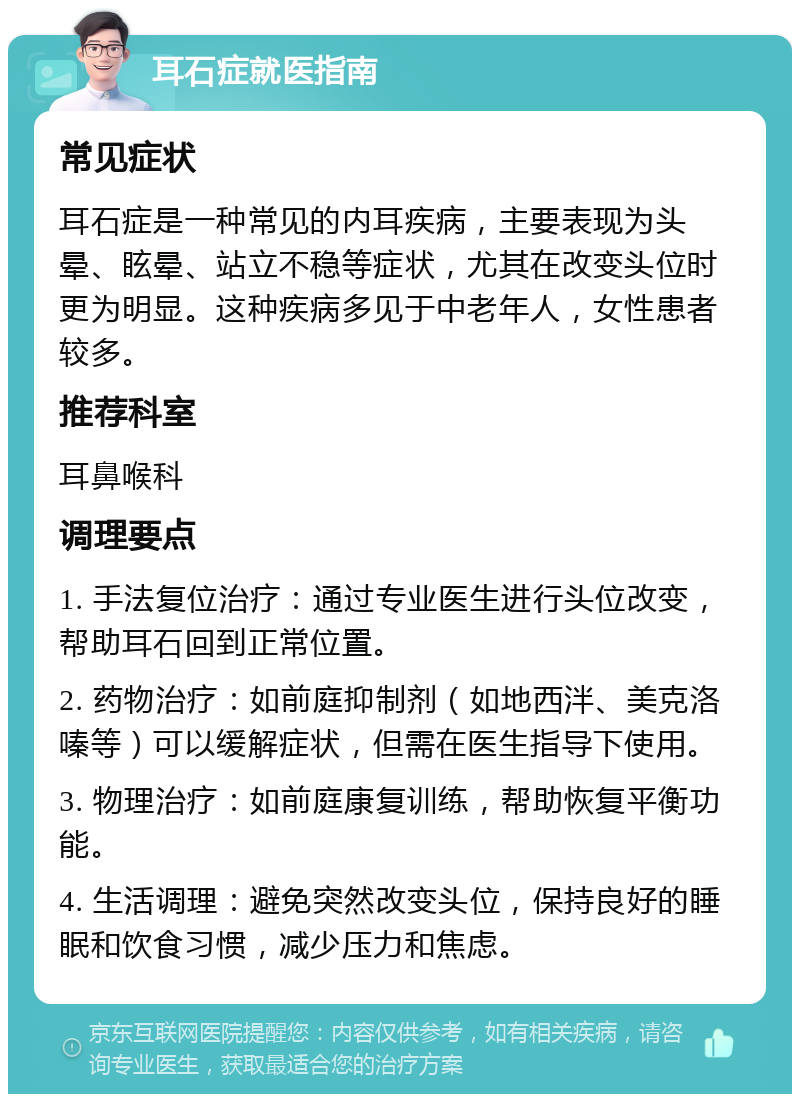 耳石症就医指南 常见症状 耳石症是一种常见的内耳疾病，主要表现为头晕、眩晕、站立不稳等症状，尤其在改变头位时更为明显。这种疾病多见于中老年人，女性患者较多。 推荐科室 耳鼻喉科 调理要点 1. 手法复位治疗：通过专业医生进行头位改变，帮助耳石回到正常位置。 2. 药物治疗：如前庭抑制剂（如地西泮、美克洛嗪等）可以缓解症状，但需在医生指导下使用。 3. 物理治疗：如前庭康复训练，帮助恢复平衡功能。 4. 生活调理：避免突然改变头位，保持良好的睡眠和饮食习惯，减少压力和焦虑。