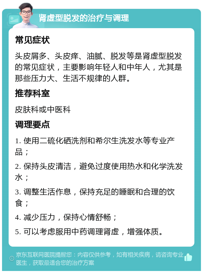 肾虚型脱发的治疗与调理 常见症状 头皮屑多、头皮痒、油腻、脱发等是肾虚型脱发的常见症状，主要影响年轻人和中年人，尤其是那些压力大、生活不规律的人群。 推荐科室 皮肤科或中医科 调理要点 1. 使用二硫化硒洗剂和希尔生洗发水等专业产品； 2. 保持头皮清洁，避免过度使用热水和化学洗发水； 3. 调整生活作息，保持充足的睡眠和合理的饮食； 4. 减少压力，保持心情舒畅； 5. 可以考虑服用中药调理肾虚，增强体质。