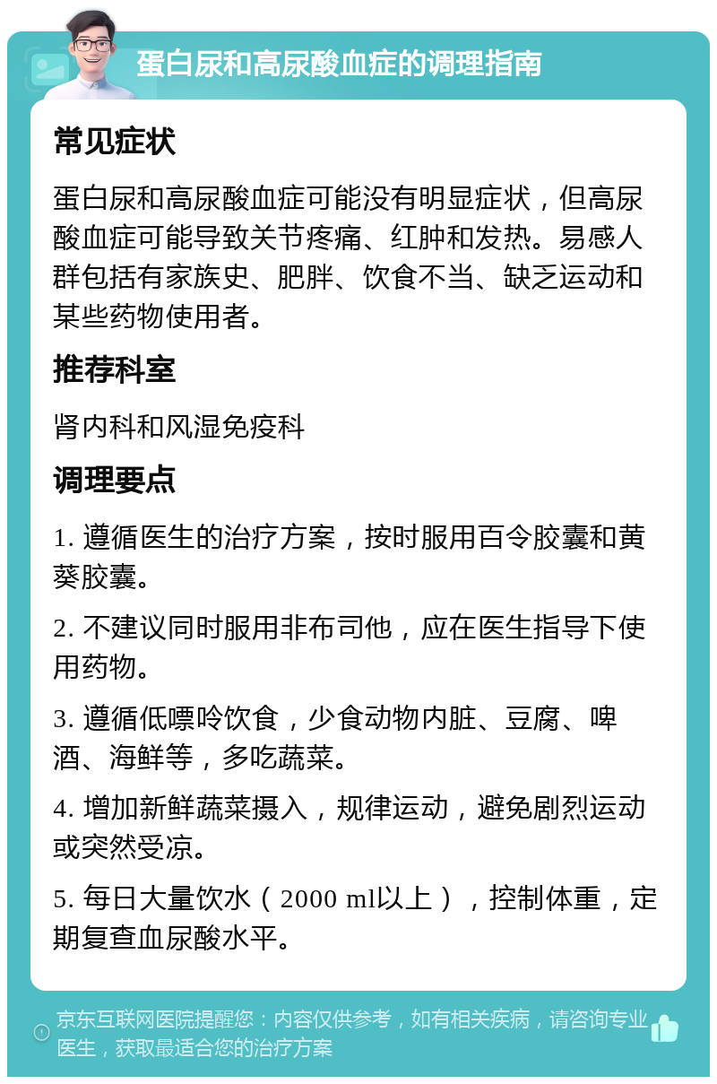 蛋白尿和高尿酸血症的调理指南 常见症状 蛋白尿和高尿酸血症可能没有明显症状，但高尿酸血症可能导致关节疼痛、红肿和发热。易感人群包括有家族史、肥胖、饮食不当、缺乏运动和某些药物使用者。 推荐科室 肾内科和风湿免疫科 调理要点 1. 遵循医生的治疗方案，按时服用百令胶囊和黄葵胶囊。 2. 不建议同时服用非布司他，应在医生指导下使用药物。 3. 遵循低嘌呤饮食，少食动物内脏、豆腐、啤酒、海鲜等，多吃蔬菜。 4. 增加新鲜蔬菜摄入，规律运动，避免剧烈运动或突然受凉。 5. 每日大量饮水（2000 ml以上），控制体重，定期复查血尿酸水平。