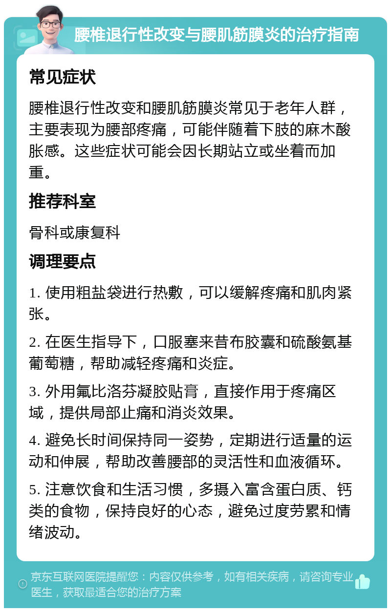 腰椎退行性改变与腰肌筋膜炎的治疗指南 常见症状 腰椎退行性改变和腰肌筋膜炎常见于老年人群，主要表现为腰部疼痛，可能伴随着下肢的麻木酸胀感。这些症状可能会因长期站立或坐着而加重。 推荐科室 骨科或康复科 调理要点 1. 使用粗盐袋进行热敷，可以缓解疼痛和肌肉紧张。 2. 在医生指导下，口服塞来昔布胶囊和硫酸氨基葡萄糖，帮助减轻疼痛和炎症。 3. 外用氟比洛芬凝胶贴膏，直接作用于疼痛区域，提供局部止痛和消炎效果。 4. 避免长时间保持同一姿势，定期进行适量的运动和伸展，帮助改善腰部的灵活性和血液循环。 5. 注意饮食和生活习惯，多摄入富含蛋白质、钙类的食物，保持良好的心态，避免过度劳累和情绪波动。