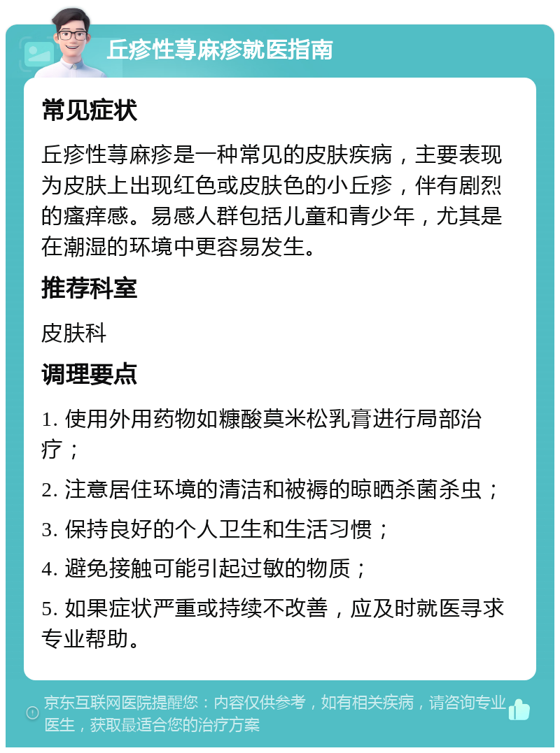 丘疹性荨麻疹就医指南 常见症状 丘疹性荨麻疹是一种常见的皮肤疾病，主要表现为皮肤上出现红色或皮肤色的小丘疹，伴有剧烈的瘙痒感。易感人群包括儿童和青少年，尤其是在潮湿的环境中更容易发生。 推荐科室 皮肤科 调理要点 1. 使用外用药物如糠酸莫米松乳膏进行局部治疗； 2. 注意居住环境的清洁和被褥的晾晒杀菌杀虫； 3. 保持良好的个人卫生和生活习惯； 4. 避免接触可能引起过敏的物质； 5. 如果症状严重或持续不改善，应及时就医寻求专业帮助。