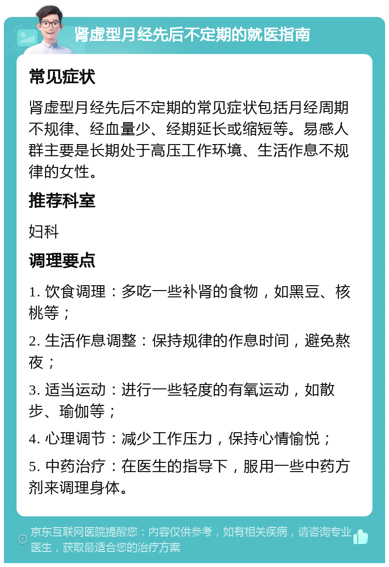 肾虚型月经先后不定期的就医指南 常见症状 肾虚型月经先后不定期的常见症状包括月经周期不规律、经血量少、经期延长或缩短等。易感人群主要是长期处于高压工作环境、生活作息不规律的女性。 推荐科室 妇科 调理要点 1. 饮食调理：多吃一些补肾的食物，如黑豆、核桃等； 2. 生活作息调整：保持规律的作息时间，避免熬夜； 3. 适当运动：进行一些轻度的有氧运动，如散步、瑜伽等； 4. 心理调节：减少工作压力，保持心情愉悦； 5. 中药治疗：在医生的指导下，服用一些中药方剂来调理身体。