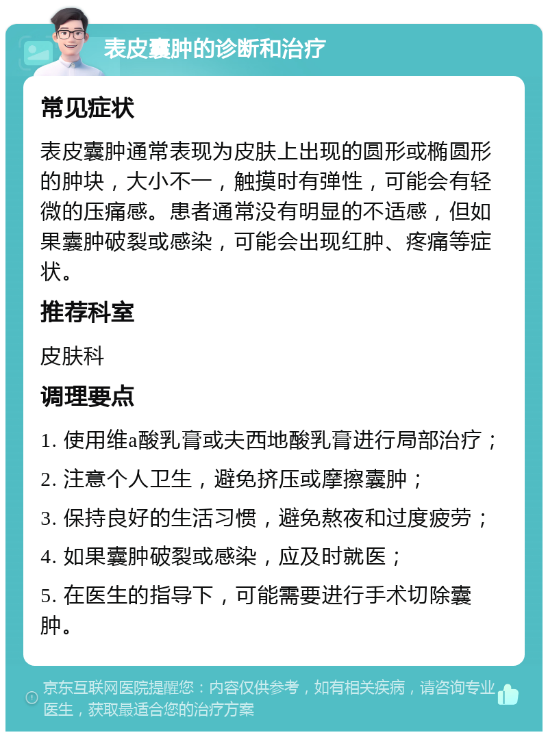 表皮囊肿的诊断和治疗 常见症状 表皮囊肿通常表现为皮肤上出现的圆形或椭圆形的肿块，大小不一，触摸时有弹性，可能会有轻微的压痛感。患者通常没有明显的不适感，但如果囊肿破裂或感染，可能会出现红肿、疼痛等症状。 推荐科室 皮肤科 调理要点 1. 使用维a酸乳膏或夫西地酸乳膏进行局部治疗； 2. 注意个人卫生，避免挤压或摩擦囊肿； 3. 保持良好的生活习惯，避免熬夜和过度疲劳； 4. 如果囊肿破裂或感染，应及时就医； 5. 在医生的指导下，可能需要进行手术切除囊肿。