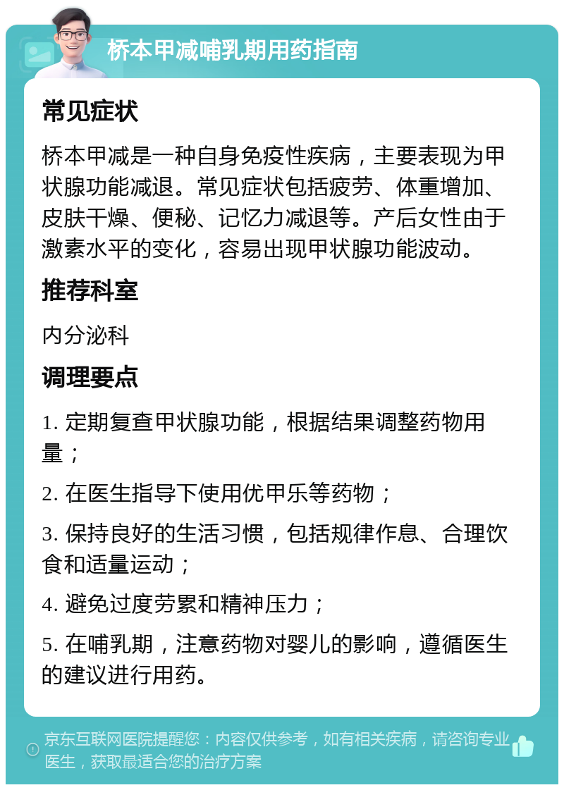 桥本甲减哺乳期用药指南 常见症状 桥本甲减是一种自身免疫性疾病，主要表现为甲状腺功能减退。常见症状包括疲劳、体重增加、皮肤干燥、便秘、记忆力减退等。产后女性由于激素水平的变化，容易出现甲状腺功能波动。 推荐科室 内分泌科 调理要点 1. 定期复查甲状腺功能，根据结果调整药物用量； 2. 在医生指导下使用优甲乐等药物； 3. 保持良好的生活习惯，包括规律作息、合理饮食和适量运动； 4. 避免过度劳累和精神压力； 5. 在哺乳期，注意药物对婴儿的影响，遵循医生的建议进行用药。