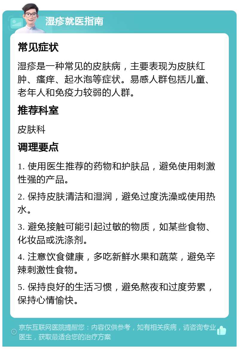 湿疹就医指南 常见症状 湿疹是一种常见的皮肤病，主要表现为皮肤红肿、瘙痒、起水泡等症状。易感人群包括儿童、老年人和免疫力较弱的人群。 推荐科室 皮肤科 调理要点 1. 使用医生推荐的药物和护肤品，避免使用刺激性强的产品。 2. 保持皮肤清洁和湿润，避免过度洗澡或使用热水。 3. 避免接触可能引起过敏的物质，如某些食物、化妆品或洗涤剂。 4. 注意饮食健康，多吃新鲜水果和蔬菜，避免辛辣刺激性食物。 5. 保持良好的生活习惯，避免熬夜和过度劳累，保持心情愉快。