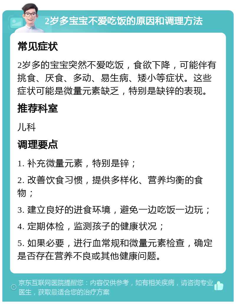 2岁多宝宝不爱吃饭的原因和调理方法 常见症状 2岁多的宝宝突然不爱吃饭，食欲下降，可能伴有挑食、厌食、多动、易生病、矮小等症状。这些症状可能是微量元素缺乏，特别是缺锌的表现。 推荐科室 儿科 调理要点 1. 补充微量元素，特别是锌； 2. 改善饮食习惯，提供多样化、营养均衡的食物； 3. 建立良好的进食环境，避免一边吃饭一边玩； 4. 定期体检，监测孩子的健康状况； 5. 如果必要，进行血常规和微量元素检查，确定是否存在营养不良或其他健康问题。