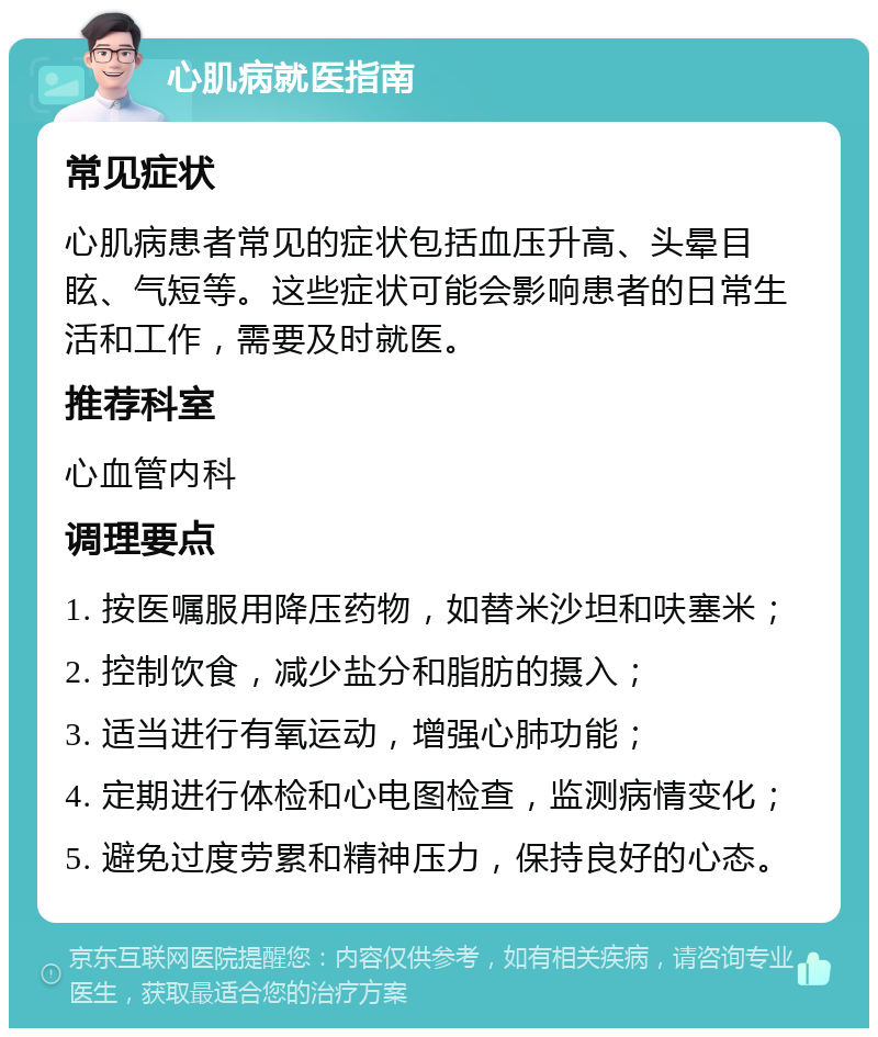 心肌病就医指南 常见症状 心肌病患者常见的症状包括血压升高、头晕目眩、气短等。这些症状可能会影响患者的日常生活和工作，需要及时就医。 推荐科室 心血管内科 调理要点 1. 按医嘱服用降压药物，如替米沙坦和呋塞米； 2. 控制饮食，减少盐分和脂肪的摄入； 3. 适当进行有氧运动，增强心肺功能； 4. 定期进行体检和心电图检查，监测病情变化； 5. 避免过度劳累和精神压力，保持良好的心态。