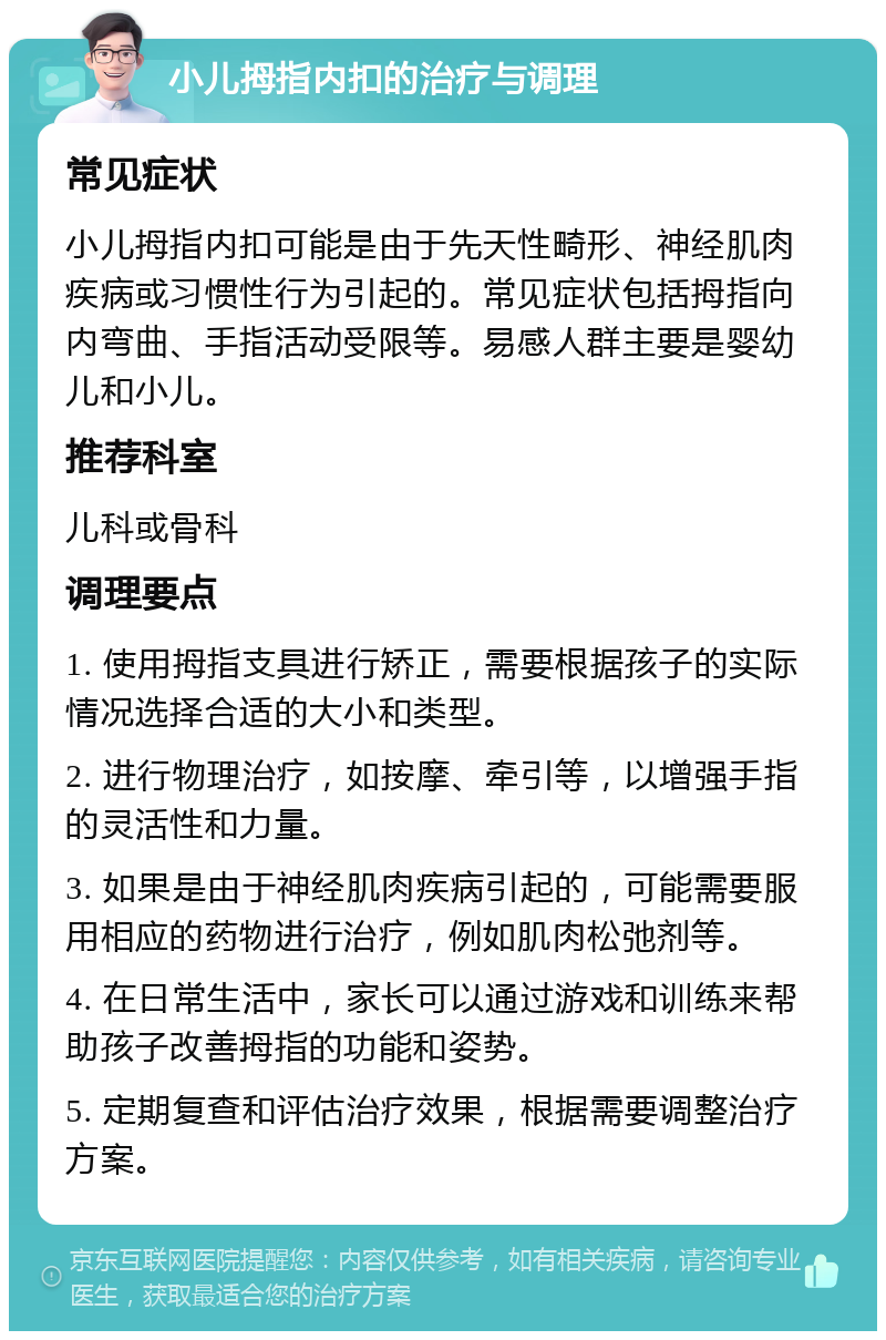 小儿拇指内扣的治疗与调理 常见症状 小儿拇指内扣可能是由于先天性畸形、神经肌肉疾病或习惯性行为引起的。常见症状包括拇指向内弯曲、手指活动受限等。易感人群主要是婴幼儿和小儿。 推荐科室 儿科或骨科 调理要点 1. 使用拇指支具进行矫正，需要根据孩子的实际情况选择合适的大小和类型。 2. 进行物理治疗，如按摩、牵引等，以增强手指的灵活性和力量。 3. 如果是由于神经肌肉疾病引起的，可能需要服用相应的药物进行治疗，例如肌肉松弛剂等。 4. 在日常生活中，家长可以通过游戏和训练来帮助孩子改善拇指的功能和姿势。 5. 定期复查和评估治疗效果，根据需要调整治疗方案。