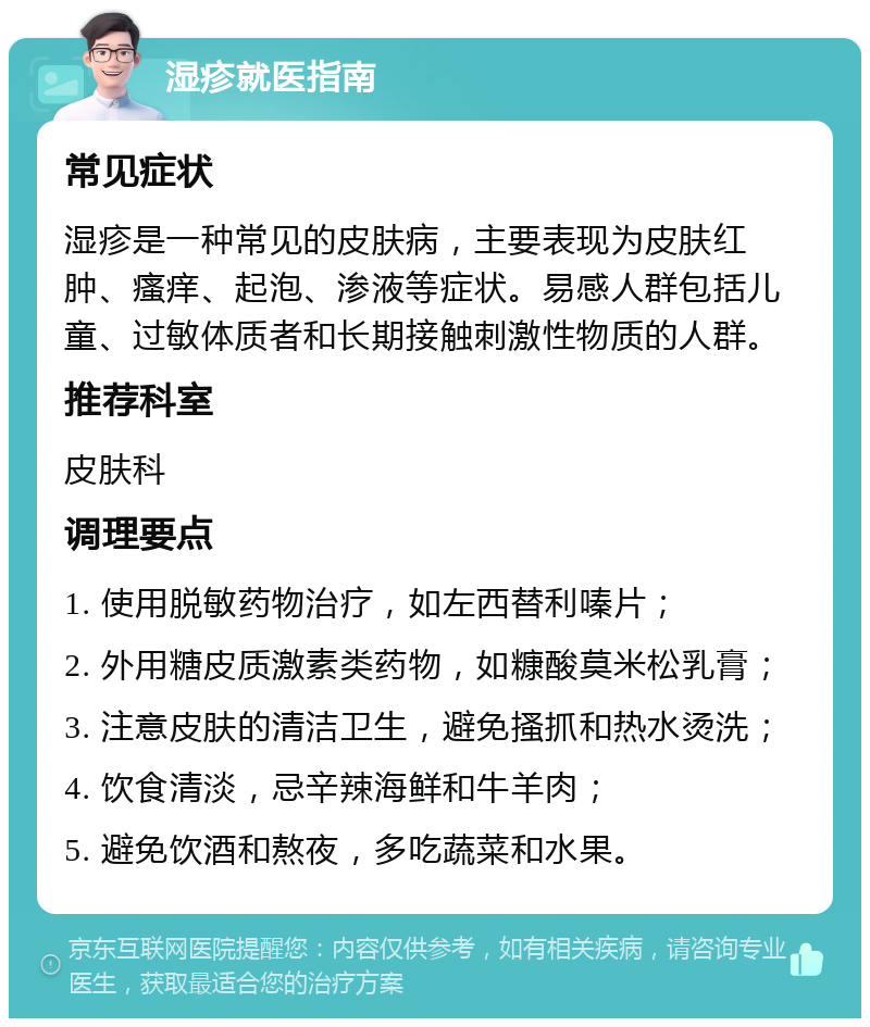 湿疹就医指南 常见症状 湿疹是一种常见的皮肤病，主要表现为皮肤红肿、瘙痒、起泡、渗液等症状。易感人群包括儿童、过敏体质者和长期接触刺激性物质的人群。 推荐科室 皮肤科 调理要点 1. 使用脱敏药物治疗，如左西替利嗪片； 2. 外用糖皮质激素类药物，如糠酸莫米松乳膏； 3. 注意皮肤的清洁卫生，避免搔抓和热水烫洗； 4. 饮食清淡，忌辛辣海鲜和牛羊肉； 5. 避免饮酒和熬夜，多吃蔬菜和水果。