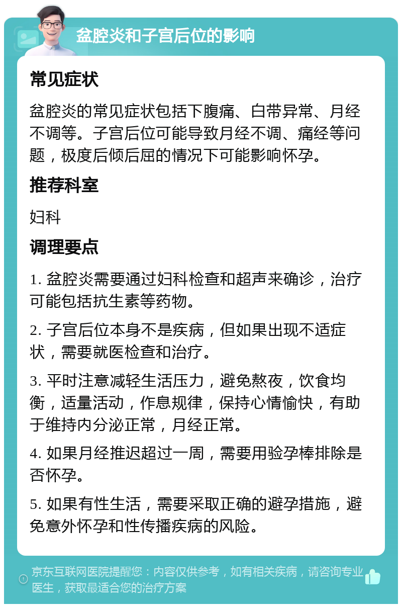 盆腔炎和子宫后位的影响 常见症状 盆腔炎的常见症状包括下腹痛、白带异常、月经不调等。子宫后位可能导致月经不调、痛经等问题，极度后倾后屈的情况下可能影响怀孕。 推荐科室 妇科 调理要点 1. 盆腔炎需要通过妇科检查和超声来确诊，治疗可能包括抗生素等药物。 2. 子宫后位本身不是疾病，但如果出现不适症状，需要就医检查和治疗。 3. 平时注意减轻生活压力，避免熬夜，饮食均衡，适量活动，作息规律，保持心情愉快，有助于维持内分泌正常，月经正常。 4. 如果月经推迟超过一周，需要用验孕棒排除是否怀孕。 5. 如果有性生活，需要采取正确的避孕措施，避免意外怀孕和性传播疾病的风险。