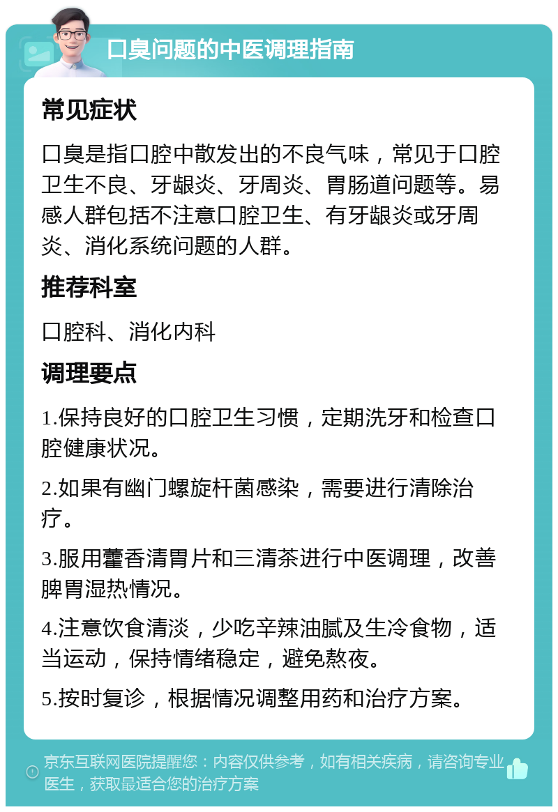 口臭问题的中医调理指南 常见症状 口臭是指口腔中散发出的不良气味，常见于口腔卫生不良、牙龈炎、牙周炎、胃肠道问题等。易感人群包括不注意口腔卫生、有牙龈炎或牙周炎、消化系统问题的人群。 推荐科室 口腔科、消化内科 调理要点 1.保持良好的口腔卫生习惯，定期洗牙和检查口腔健康状况。 2.如果有幽门螺旋杆菌感染，需要进行清除治疗。 3.服用藿香清胃片和三清茶进行中医调理，改善脾胃湿热情况。 4.注意饮食清淡，少吃辛辣油腻及生冷食物，适当运动，保持情绪稳定，避免熬夜。 5.按时复诊，根据情况调整用药和治疗方案。