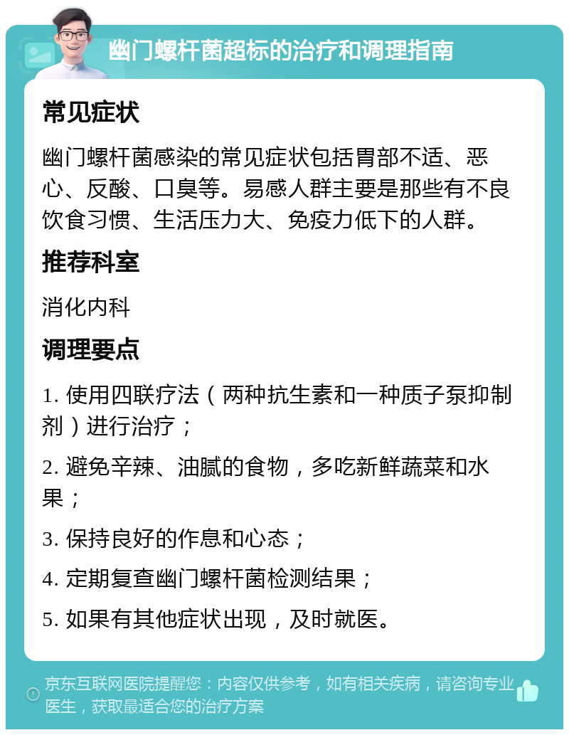 幽门螺杆菌超标的治疗和调理指南 常见症状 幽门螺杆菌感染的常见症状包括胃部不适、恶心、反酸、口臭等。易感人群主要是那些有不良饮食习惯、生活压力大、免疫力低下的人群。 推荐科室 消化内科 调理要点 1. 使用四联疗法（两种抗生素和一种质子泵抑制剂）进行治疗； 2. 避免辛辣、油腻的食物，多吃新鲜蔬菜和水果； 3. 保持良好的作息和心态； 4. 定期复查幽门螺杆菌检测结果； 5. 如果有其他症状出现，及时就医。