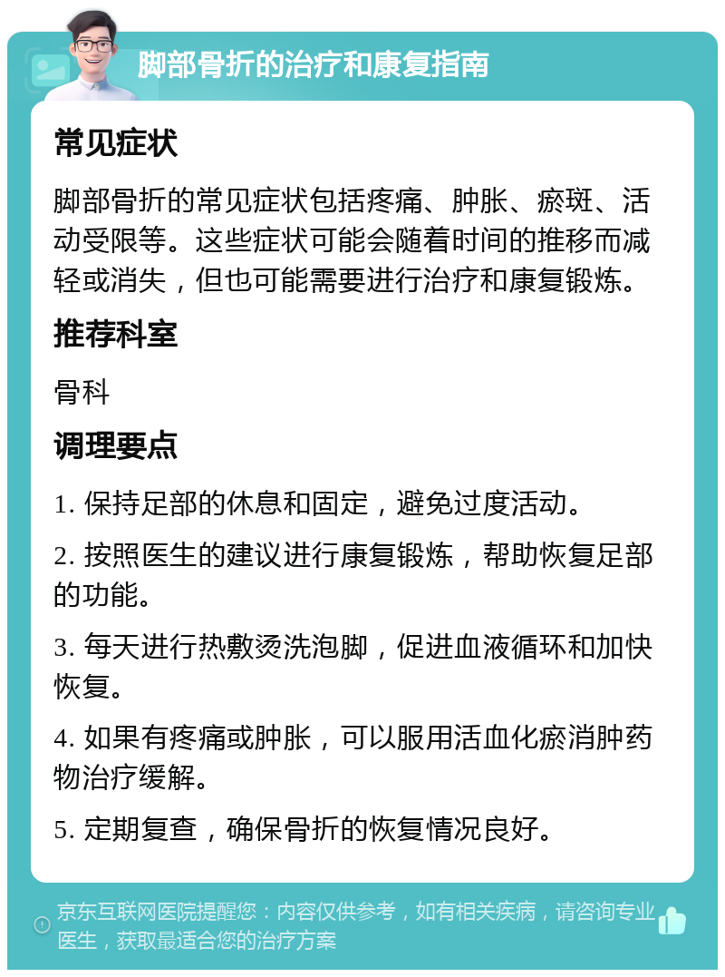 脚部骨折的治疗和康复指南 常见症状 脚部骨折的常见症状包括疼痛、肿胀、瘀斑、活动受限等。这些症状可能会随着时间的推移而减轻或消失，但也可能需要进行治疗和康复锻炼。 推荐科室 骨科 调理要点 1. 保持足部的休息和固定，避免过度活动。 2. 按照医生的建议进行康复锻炼，帮助恢复足部的功能。 3. 每天进行热敷烫洗泡脚，促进血液循环和加快恢复。 4. 如果有疼痛或肿胀，可以服用活血化瘀消肿药物治疗缓解。 5. 定期复查，确保骨折的恢复情况良好。