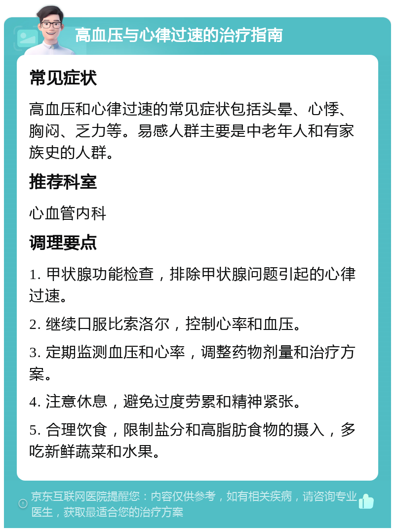 高血压与心律过速的治疗指南 常见症状 高血压和心律过速的常见症状包括头晕、心悸、胸闷、乏力等。易感人群主要是中老年人和有家族史的人群。 推荐科室 心血管内科 调理要点 1. 甲状腺功能检查，排除甲状腺问题引起的心律过速。 2. 继续口服比索洛尔，控制心率和血压。 3. 定期监测血压和心率，调整药物剂量和治疗方案。 4. 注意休息，避免过度劳累和精神紧张。 5. 合理饮食，限制盐分和高脂肪食物的摄入，多吃新鲜蔬菜和水果。