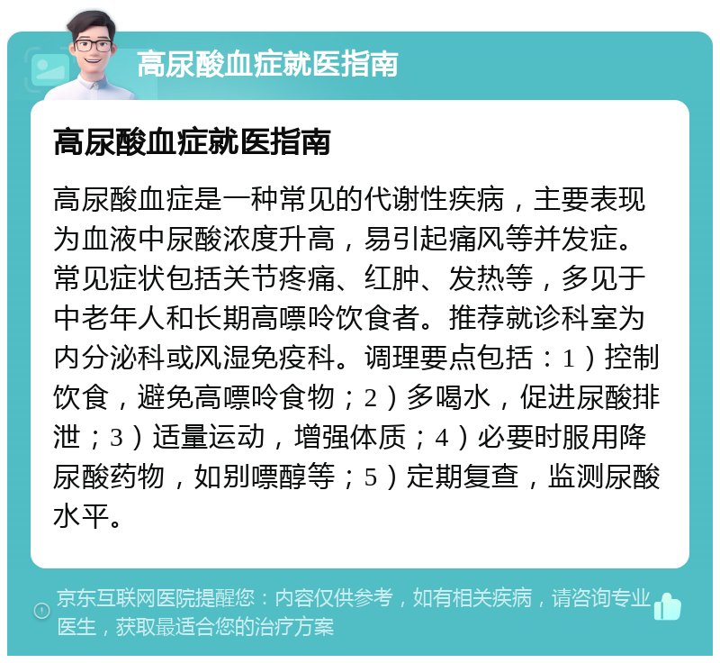 高尿酸血症就医指南 高尿酸血症就医指南 高尿酸血症是一种常见的代谢性疾病，主要表现为血液中尿酸浓度升高，易引起痛风等并发症。常见症状包括关节疼痛、红肿、发热等，多见于中老年人和长期高嘌呤饮食者。推荐就诊科室为内分泌科或风湿免疫科。调理要点包括：1）控制饮食，避免高嘌呤食物；2）多喝水，促进尿酸排泄；3）适量运动，增强体质；4）必要时服用降尿酸药物，如别嘌醇等；5）定期复查，监测尿酸水平。