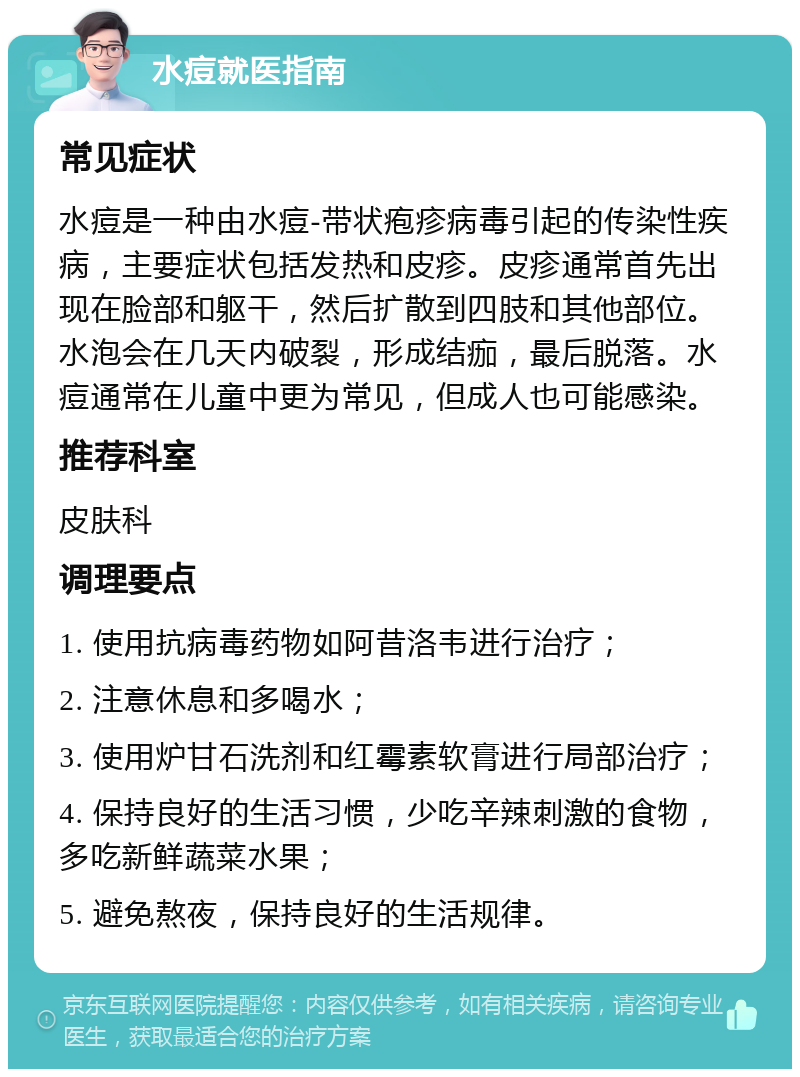 水痘就医指南 常见症状 水痘是一种由水痘-带状疱疹病毒引起的传染性疾病，主要症状包括发热和皮疹。皮疹通常首先出现在脸部和躯干，然后扩散到四肢和其他部位。水泡会在几天内破裂，形成结痂，最后脱落。水痘通常在儿童中更为常见，但成人也可能感染。 推荐科室 皮肤科 调理要点 1. 使用抗病毒药物如阿昔洛韦进行治疗； 2. 注意休息和多喝水； 3. 使用炉甘石洗剂和红霉素软膏进行局部治疗； 4. 保持良好的生活习惯，少吃辛辣刺激的食物，多吃新鲜蔬菜水果； 5. 避免熬夜，保持良好的生活规律。