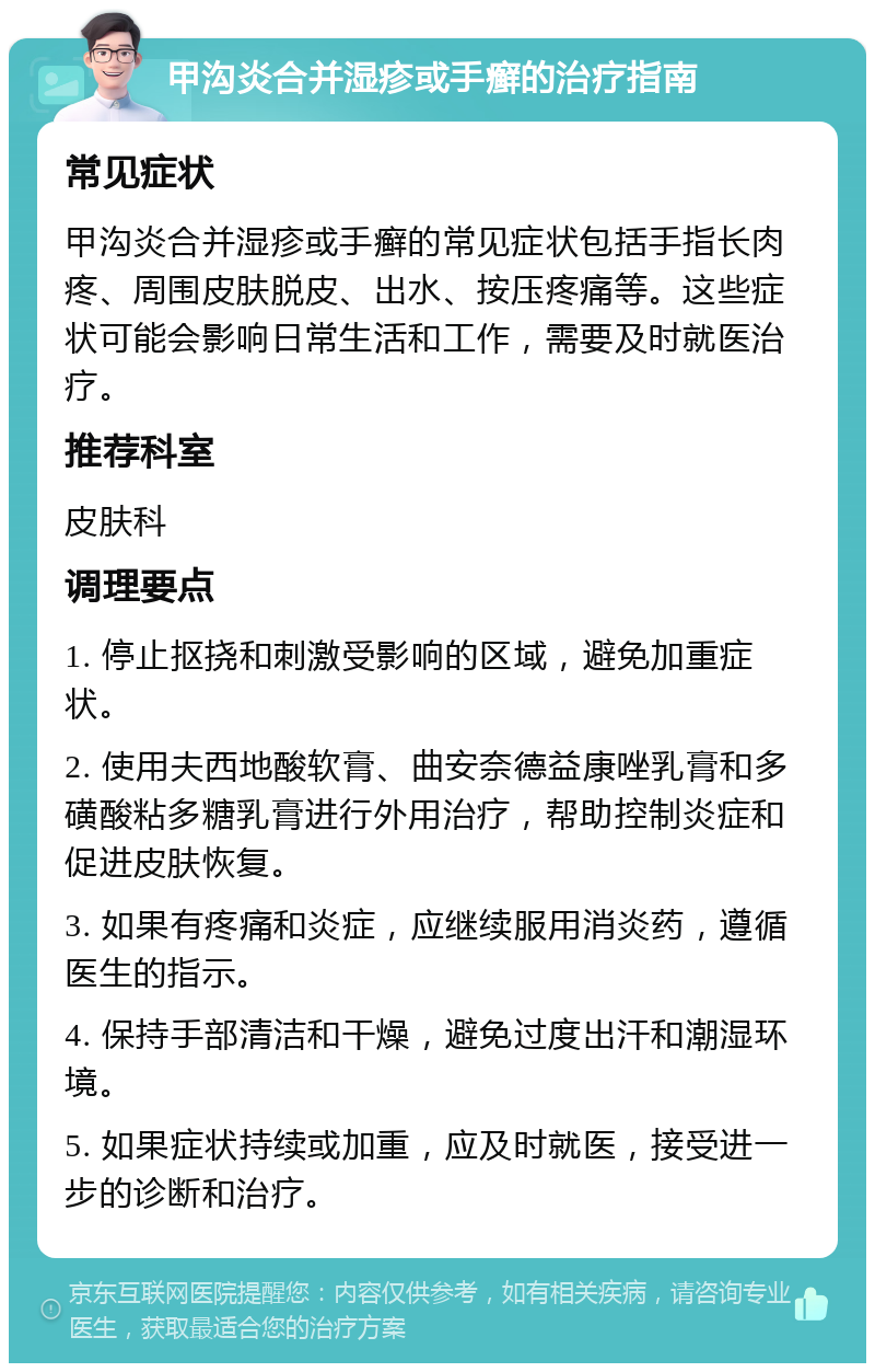 甲沟炎合并湿疹或手癣的治疗指南 常见症状 甲沟炎合并湿疹或手癣的常见症状包括手指长肉疼、周围皮肤脱皮、出水、按压疼痛等。这些症状可能会影响日常生活和工作，需要及时就医治疗。 推荐科室 皮肤科 调理要点 1. 停止抠挠和刺激受影响的区域，避免加重症状。 2. 使用夫西地酸软膏、曲安奈德益康唑乳膏和多磺酸粘多糖乳膏进行外用治疗，帮助控制炎症和促进皮肤恢复。 3. 如果有疼痛和炎症，应继续服用消炎药，遵循医生的指示。 4. 保持手部清洁和干燥，避免过度出汗和潮湿环境。 5. 如果症状持续或加重，应及时就医，接受进一步的诊断和治疗。