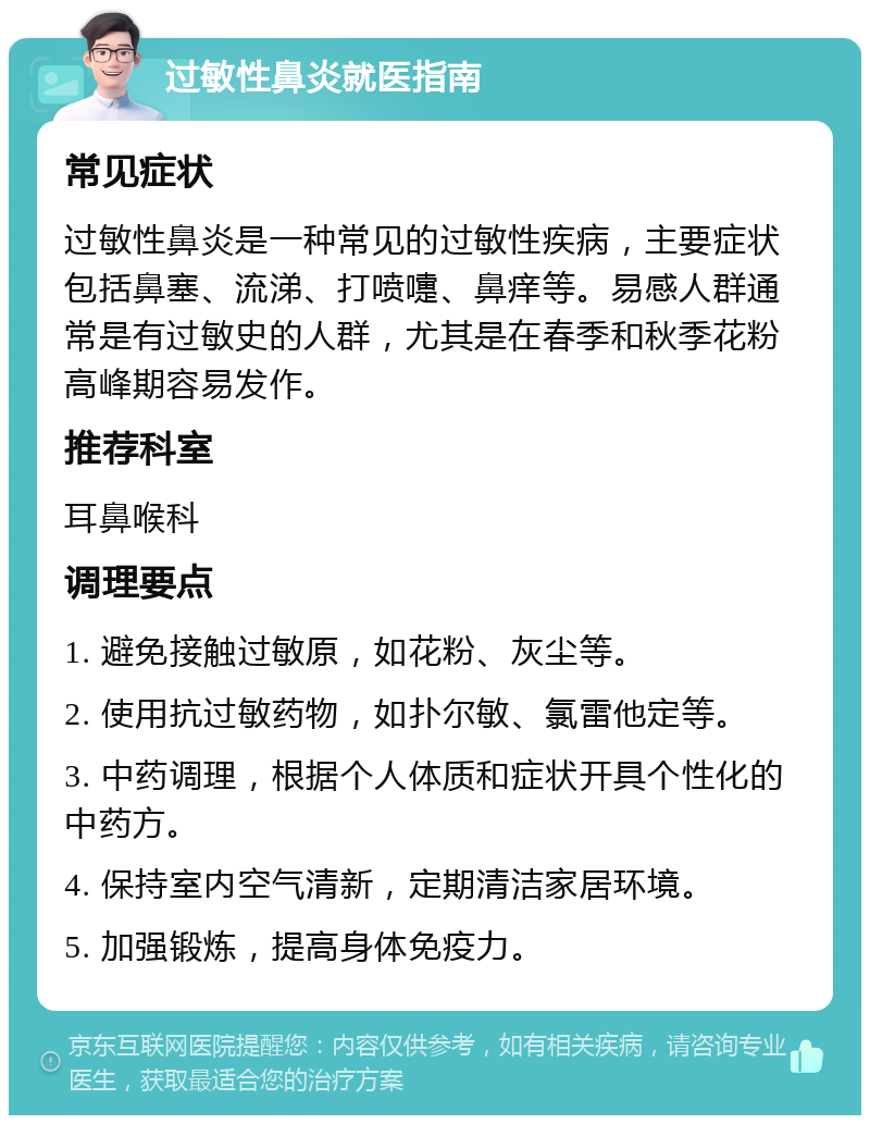 过敏性鼻炎就医指南 常见症状 过敏性鼻炎是一种常见的过敏性疾病，主要症状包括鼻塞、流涕、打喷嚏、鼻痒等。易感人群通常是有过敏史的人群，尤其是在春季和秋季花粉高峰期容易发作。 推荐科室 耳鼻喉科 调理要点 1. 避免接触过敏原，如花粉、灰尘等。 2. 使用抗过敏药物，如扑尔敏、氯雷他定等。 3. 中药调理，根据个人体质和症状开具个性化的中药方。 4. 保持室内空气清新，定期清洁家居环境。 5. 加强锻炼，提高身体免疫力。