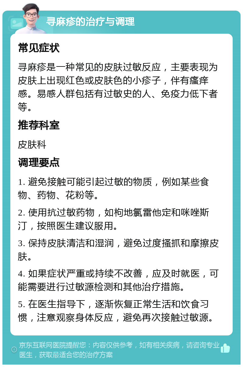 寻麻疹的治疗与调理 常见症状 寻麻疹是一种常见的皮肤过敏反应，主要表现为皮肤上出现红色或皮肤色的小疹子，伴有瘙痒感。易感人群包括有过敏史的人、免疫力低下者等。 推荐科室 皮肤科 调理要点 1. 避免接触可能引起过敏的物质，例如某些食物、药物、花粉等。 2. 使用抗过敏药物，如枸地氯雷他定和咪唑斯汀，按照医生建议服用。 3. 保持皮肤清洁和湿润，避免过度搔抓和摩擦皮肤。 4. 如果症状严重或持续不改善，应及时就医，可能需要进行过敏源检测和其他治疗措施。 5. 在医生指导下，逐渐恢复正常生活和饮食习惯，注意观察身体反应，避免再次接触过敏源。