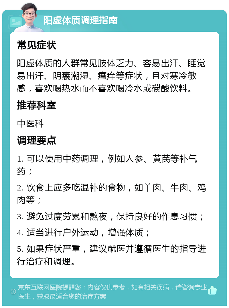 阳虚体质调理指南 常见症状 阳虚体质的人群常见肢体乏力、容易出汗、睡觉易出汗、阴囊潮湿、瘙痒等症状，且对寒冷敏感，喜欢喝热水而不喜欢喝冷水或碳酸饮料。 推荐科室 中医科 调理要点 1. 可以使用中药调理，例如人参、黄芪等补气药； 2. 饮食上应多吃温补的食物，如羊肉、牛肉、鸡肉等； 3. 避免过度劳累和熬夜，保持良好的作息习惯； 4. 适当进行户外运动，增强体质； 5. 如果症状严重，建议就医并遵循医生的指导进行治疗和调理。