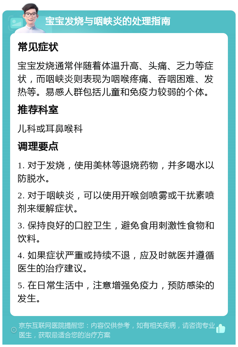 宝宝发烧与咽峡炎的处理指南 常见症状 宝宝发烧通常伴随着体温升高、头痛、乏力等症状，而咽峡炎则表现为咽喉疼痛、吞咽困难、发热等。易感人群包括儿童和免疫力较弱的个体。 推荐科室 儿科或耳鼻喉科 调理要点 1. 对于发烧，使用美林等退烧药物，并多喝水以防脱水。 2. 对于咽峡炎，可以使用开喉剑喷雾或干扰素喷剂来缓解症状。 3. 保持良好的口腔卫生，避免食用刺激性食物和饮料。 4. 如果症状严重或持续不退，应及时就医并遵循医生的治疗建议。 5. 在日常生活中，注意增强免疫力，预防感染的发生。