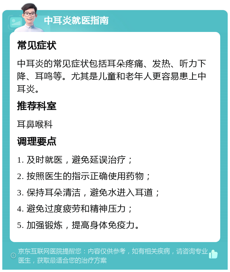 中耳炎就医指南 常见症状 中耳炎的常见症状包括耳朵疼痛、发热、听力下降、耳鸣等。尤其是儿童和老年人更容易患上中耳炎。 推荐科室 耳鼻喉科 调理要点 1. 及时就医，避免延误治疗； 2. 按照医生的指示正确使用药物； 3. 保持耳朵清洁，避免水进入耳道； 4. 避免过度疲劳和精神压力； 5. 加强锻炼，提高身体免疫力。