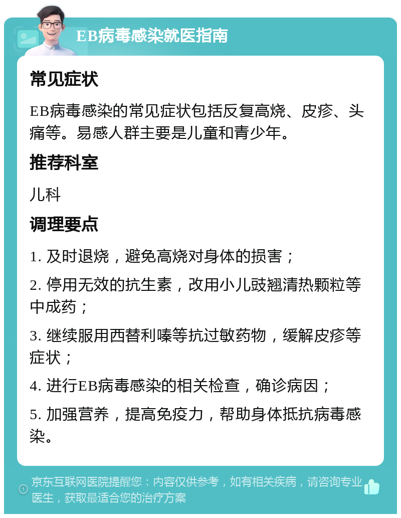 EB病毒感染就医指南 常见症状 EB病毒感染的常见症状包括反复高烧、皮疹、头痛等。易感人群主要是儿童和青少年。 推荐科室 儿科 调理要点 1. 及时退烧，避免高烧对身体的损害； 2. 停用无效的抗生素，改用小儿豉翘清热颗粒等中成药； 3. 继续服用西替利嗪等抗过敏药物，缓解皮疹等症状； 4. 进行EB病毒感染的相关检查，确诊病因； 5. 加强营养，提高免疫力，帮助身体抵抗病毒感染。