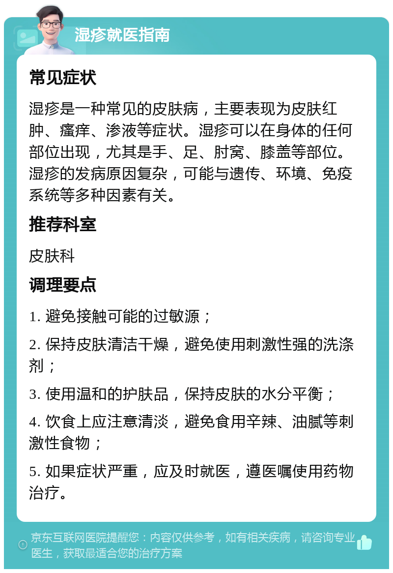 湿疹就医指南 常见症状 湿疹是一种常见的皮肤病，主要表现为皮肤红肿、瘙痒、渗液等症状。湿疹可以在身体的任何部位出现，尤其是手、足、肘窝、膝盖等部位。湿疹的发病原因复杂，可能与遗传、环境、免疫系统等多种因素有关。 推荐科室 皮肤科 调理要点 1. 避免接触可能的过敏源； 2. 保持皮肤清洁干燥，避免使用刺激性强的洗涤剂； 3. 使用温和的护肤品，保持皮肤的水分平衡； 4. 饮食上应注意清淡，避免食用辛辣、油腻等刺激性食物； 5. 如果症状严重，应及时就医，遵医嘱使用药物治疗。