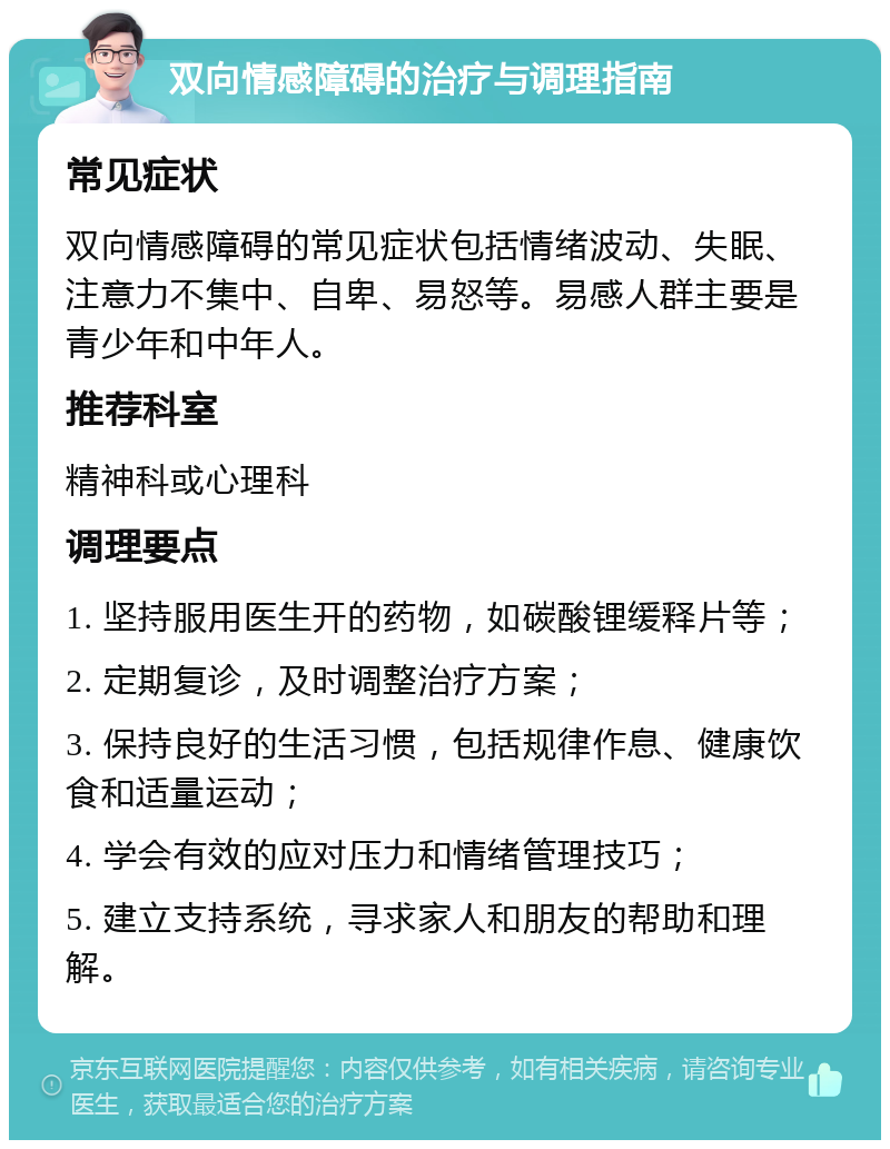 双向情感障碍的治疗与调理指南 常见症状 双向情感障碍的常见症状包括情绪波动、失眠、注意力不集中、自卑、易怒等。易感人群主要是青少年和中年人。 推荐科室 精神科或心理科 调理要点 1. 坚持服用医生开的药物，如碳酸锂缓释片等； 2. 定期复诊，及时调整治疗方案； 3. 保持良好的生活习惯，包括规律作息、健康饮食和适量运动； 4. 学会有效的应对压力和情绪管理技巧； 5. 建立支持系统，寻求家人和朋友的帮助和理解。