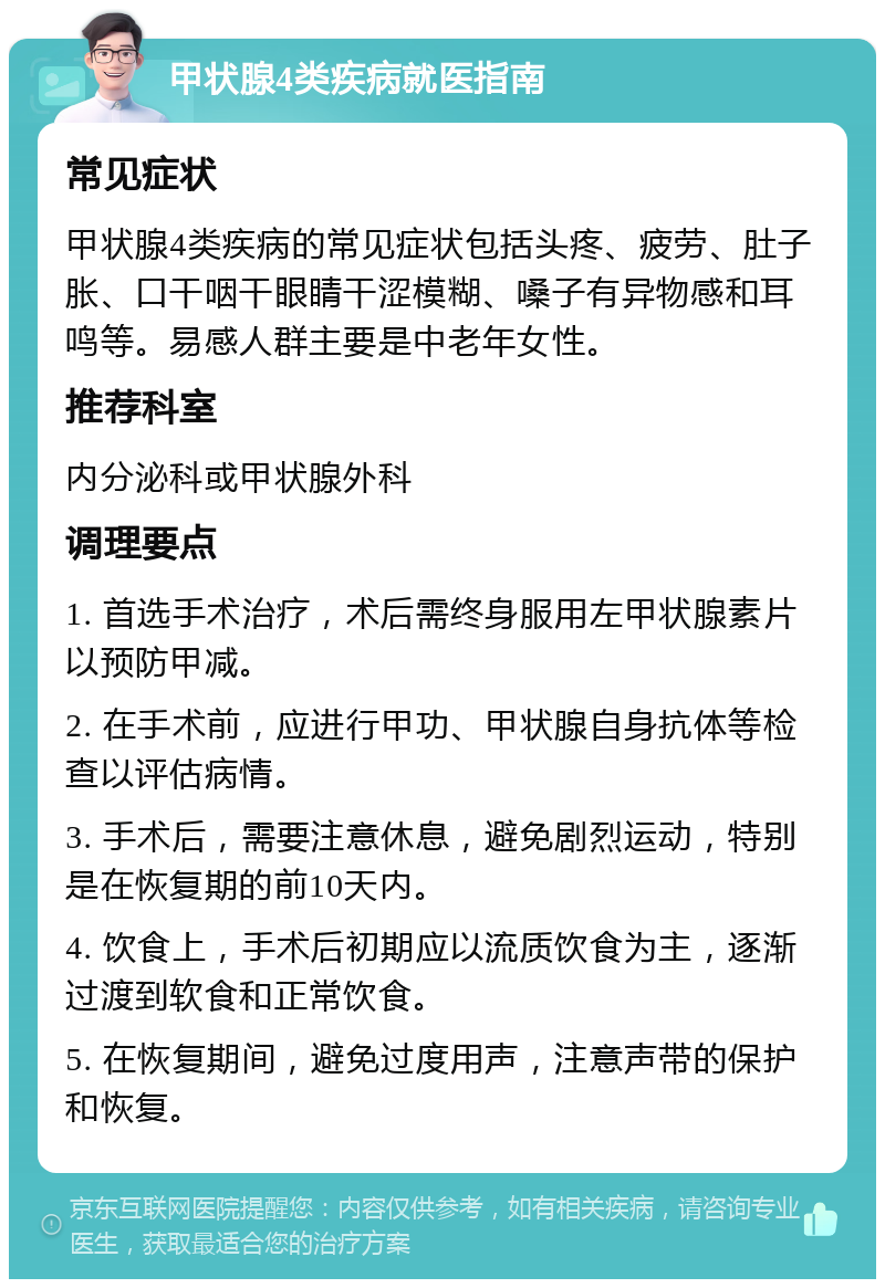 甲状腺4类疾病就医指南 常见症状 甲状腺4类疾病的常见症状包括头疼、疲劳、肚子胀、口干咽干眼睛干涩模糊、嗓子有异物感和耳鸣等。易感人群主要是中老年女性。 推荐科室 内分泌科或甲状腺外科 调理要点 1. 首选手术治疗，术后需终身服用左甲状腺素片以预防甲减。 2. 在手术前，应进行甲功、甲状腺自身抗体等检查以评估病情。 3. 手术后，需要注意休息，避免剧烈运动，特别是在恢复期的前10天内。 4. 饮食上，手术后初期应以流质饮食为主，逐渐过渡到软食和正常饮食。 5. 在恢复期间，避免过度用声，注意声带的保护和恢复。