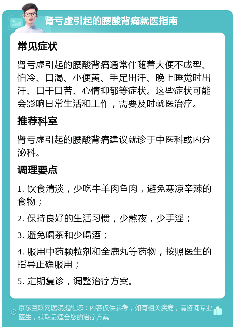 肾亏虚引起的腰酸背痛就医指南 常见症状 肾亏虚引起的腰酸背痛通常伴随着大便不成型、怕冷、口渴、小便黄、手足出汗、晚上睡觉时出汗、口干口苦、心情抑郁等症状。这些症状可能会影响日常生活和工作，需要及时就医治疗。 推荐科室 肾亏虚引起的腰酸背痛建议就诊于中医科或内分泌科。 调理要点 1. 饮食清淡，少吃牛羊肉鱼肉，避免寒凉辛辣的食物； 2. 保持良好的生活习惯，少熬夜，少手淫； 3. 避免喝茶和少喝酒； 4. 服用中药颗粒剂和全鹿丸等药物，按照医生的指导正确服用； 5. 定期复诊，调整治疗方案。