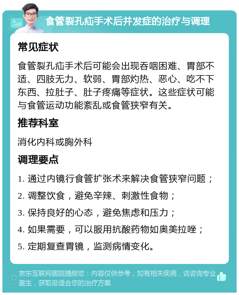 食管裂孔疝手术后并发症的治疗与调理 常见症状 食管裂孔疝手术后可能会出现吞咽困难、胃部不适、四肢无力、软弱、胃部灼热、恶心、吃不下东西、拉肚子、肚子疼痛等症状。这些症状可能与食管运动功能紊乱或食管狭窄有关。 推荐科室 消化内科或胸外科 调理要点 1. 通过内镜行食管扩张术来解决食管狭窄问题； 2. 调整饮食，避免辛辣、刺激性食物； 3. 保持良好的心态，避免焦虑和压力； 4. 如果需要，可以服用抗酸药物如奥美拉唑； 5. 定期复查胃镜，监测病情变化。