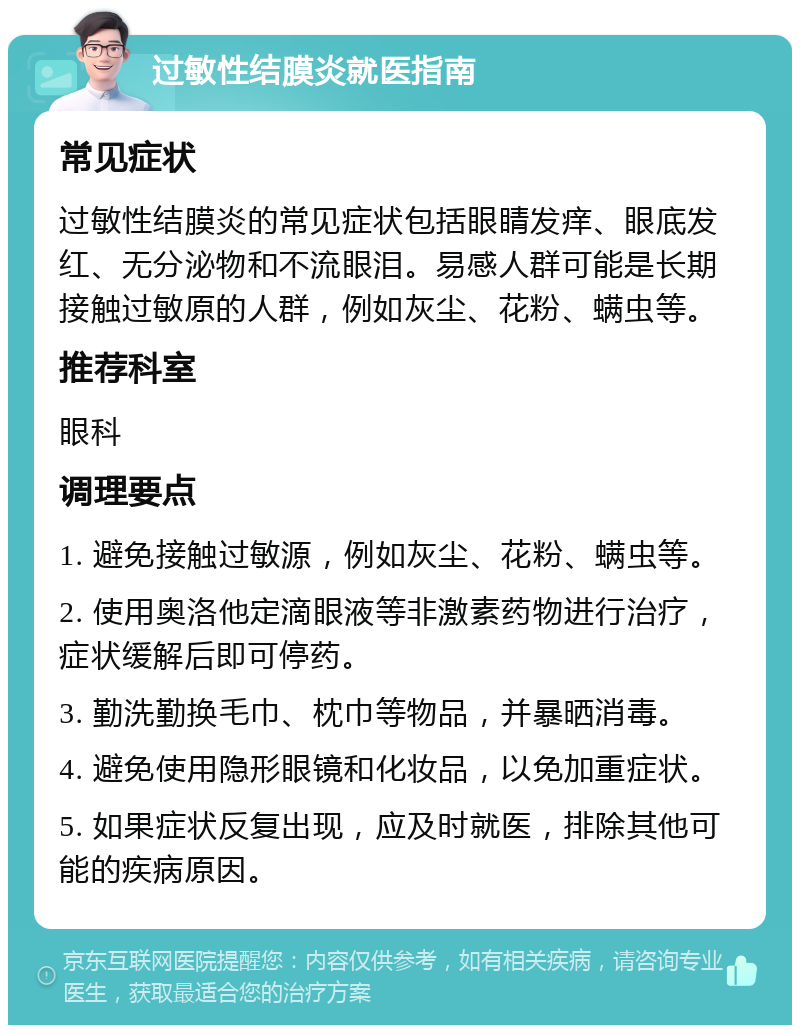 过敏性结膜炎就医指南 常见症状 过敏性结膜炎的常见症状包括眼睛发痒、眼底发红、无分泌物和不流眼泪。易感人群可能是长期接触过敏原的人群，例如灰尘、花粉、螨虫等。 推荐科室 眼科 调理要点 1. 避免接触过敏源，例如灰尘、花粉、螨虫等。 2. 使用奥洛他定滴眼液等非激素药物进行治疗，症状缓解后即可停药。 3. 勤洗勤换毛巾、枕巾等物品，并暴晒消毒。 4. 避免使用隐形眼镜和化妆品，以免加重症状。 5. 如果症状反复出现，应及时就医，排除其他可能的疾病原因。