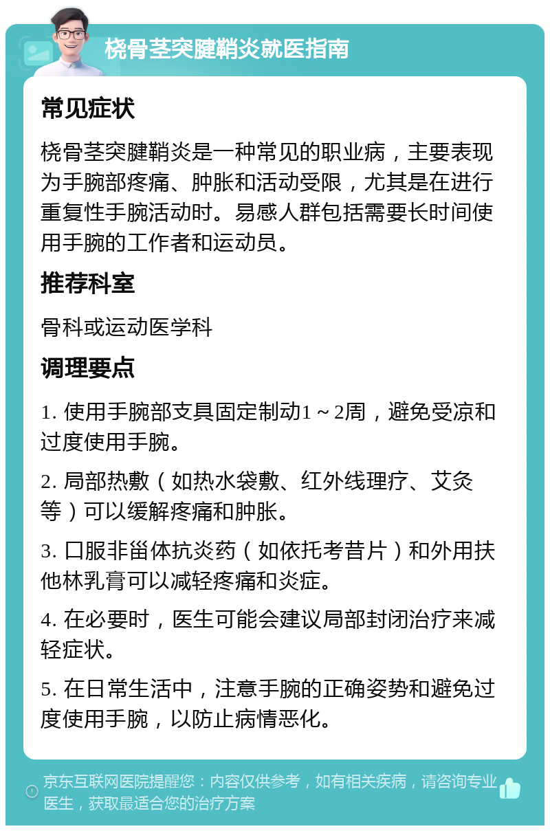 桡骨茎突腱鞘炎就医指南 常见症状 桡骨茎突腱鞘炎是一种常见的职业病，主要表现为手腕部疼痛、肿胀和活动受限，尤其是在进行重复性手腕活动时。易感人群包括需要长时间使用手腕的工作者和运动员。 推荐科室 骨科或运动医学科 调理要点 1. 使用手腕部支具固定制动1～2周，避免受凉和过度使用手腕。 2. 局部热敷（如热水袋敷、红外线理疗、艾灸等）可以缓解疼痛和肿胀。 3. 口服非甾体抗炎药（如依托考昔片）和外用扶他林乳膏可以减轻疼痛和炎症。 4. 在必要时，医生可能会建议局部封闭治疗来减轻症状。 5. 在日常生活中，注意手腕的正确姿势和避免过度使用手腕，以防止病情恶化。