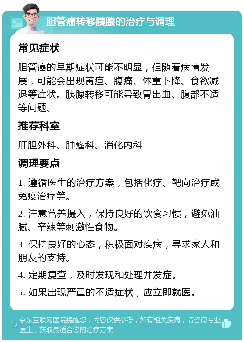 胆管癌转移胰腺的治疗与调理 常见症状 胆管癌的早期症状可能不明显，但随着病情发展，可能会出现黄疸、腹痛、体重下降、食欲减退等症状。胰腺转移可能导致胃出血、腹部不适等问题。 推荐科室 肝胆外科、肿瘤科、消化内科 调理要点 1. 遵循医生的治疗方案，包括化疗、靶向治疗或免疫治疗等。 2. 注意营养摄入，保持良好的饮食习惯，避免油腻、辛辣等刺激性食物。 3. 保持良好的心态，积极面对疾病，寻求家人和朋友的支持。 4. 定期复查，及时发现和处理并发症。 5. 如果出现严重的不适症状，应立即就医。