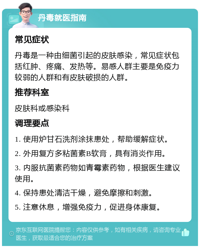 丹毒就医指南 常见症状 丹毒是一种由细菌引起的皮肤感染，常见症状包括红肿、疼痛、发热等。易感人群主要是免疫力较弱的人群和有皮肤破损的人群。 推荐科室 皮肤科或感染科 调理要点 1. 使用炉甘石洗剂涂抹患处，帮助缓解症状。 2. 外用复方多粘菌素B软膏，具有消炎作用。 3. 内服抗菌素药物如青霉素药物，根据医生建议使用。 4. 保持患处清洁干燥，避免摩擦和刺激。 5. 注意休息，增强免疫力，促进身体康复。