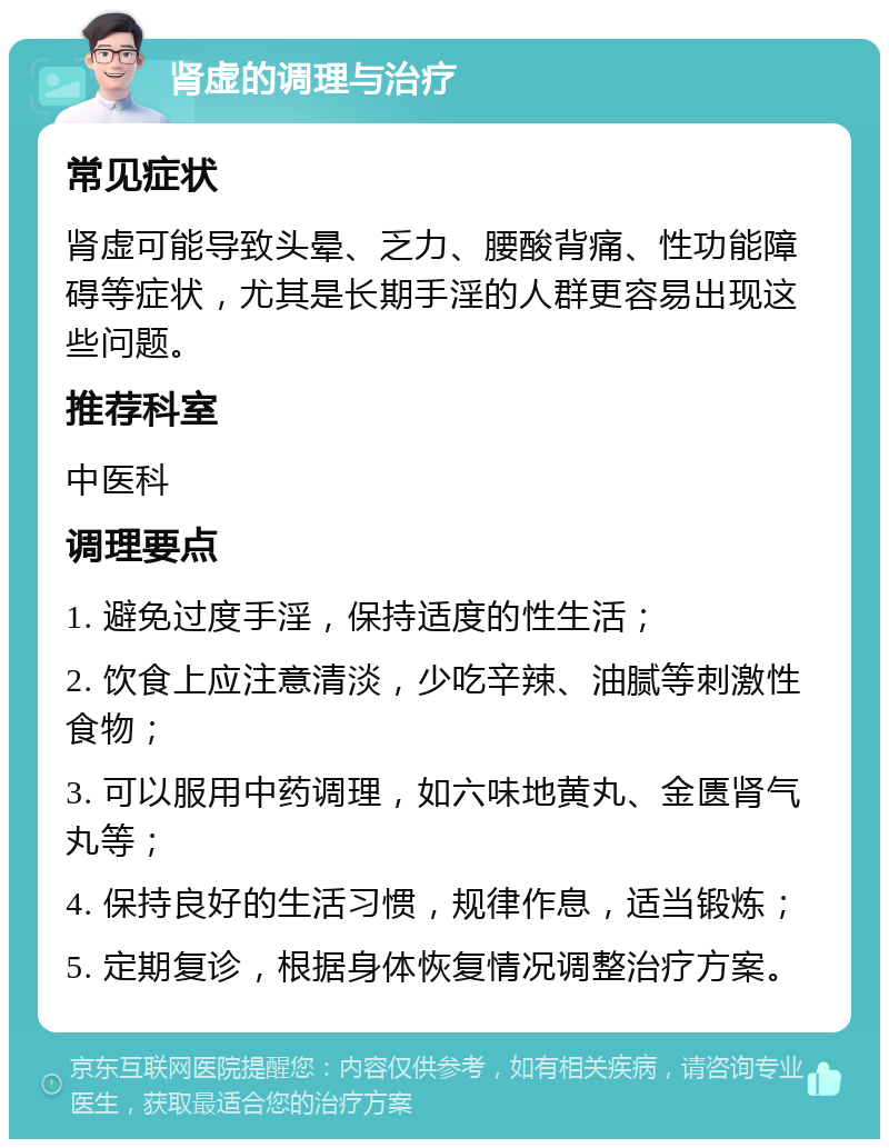 肾虚的调理与治疗 常见症状 肾虚可能导致头晕、乏力、腰酸背痛、性功能障碍等症状，尤其是长期手淫的人群更容易出现这些问题。 推荐科室 中医科 调理要点 1. 避免过度手淫，保持适度的性生活； 2. 饮食上应注意清淡，少吃辛辣、油腻等刺激性食物； 3. 可以服用中药调理，如六味地黄丸、金匮肾气丸等； 4. 保持良好的生活习惯，规律作息，适当锻炼； 5. 定期复诊，根据身体恢复情况调整治疗方案。