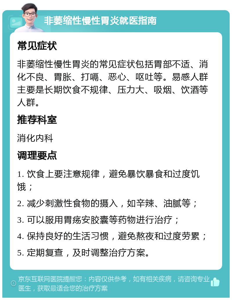 非萎缩性慢性胃炎就医指南 常见症状 非萎缩性慢性胃炎的常见症状包括胃部不适、消化不良、胃胀、打嗝、恶心、呕吐等。易感人群主要是长期饮食不规律、压力大、吸烟、饮酒等人群。 推荐科室 消化内科 调理要点 1. 饮食上要注意规律，避免暴饮暴食和过度饥饿； 2. 减少刺激性食物的摄入，如辛辣、油腻等； 3. 可以服用胃疡安胶囊等药物进行治疗； 4. 保持良好的生活习惯，避免熬夜和过度劳累； 5. 定期复查，及时调整治疗方案。