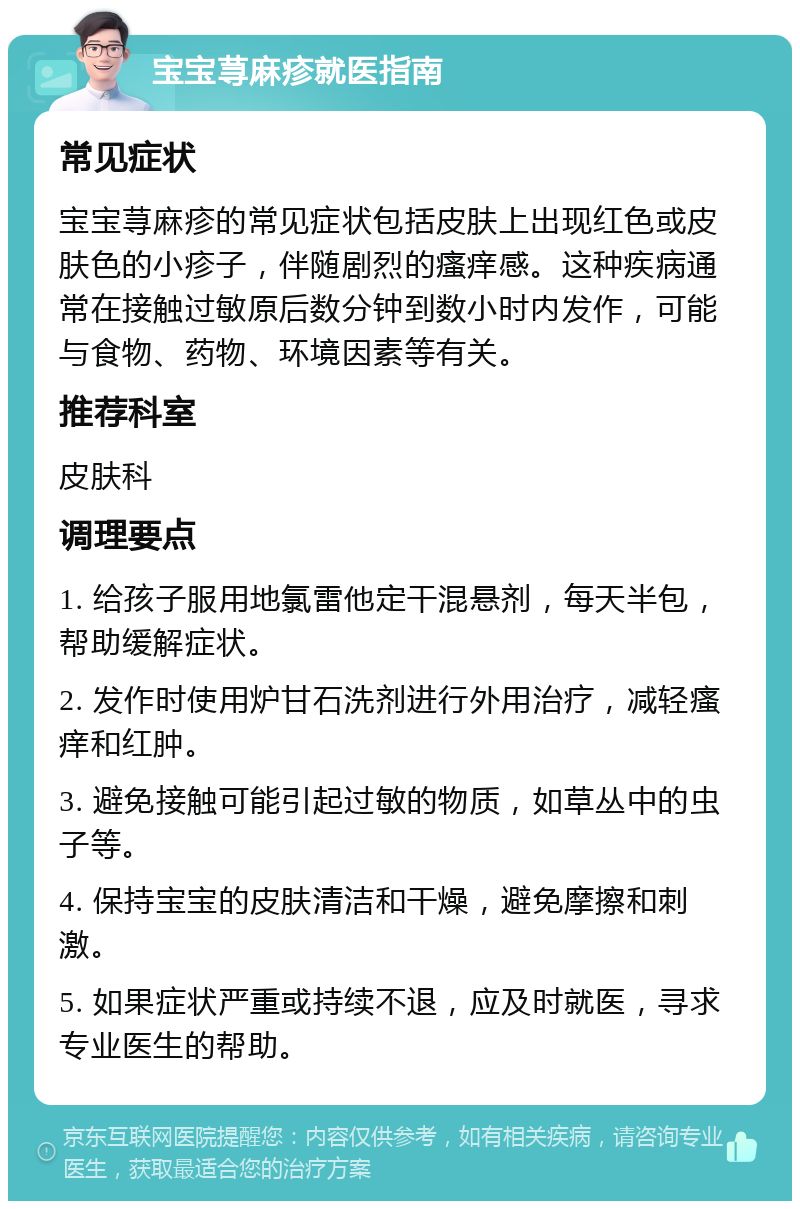 宝宝荨麻疹就医指南 常见症状 宝宝荨麻疹的常见症状包括皮肤上出现红色或皮肤色的小疹子，伴随剧烈的瘙痒感。这种疾病通常在接触过敏原后数分钟到数小时内发作，可能与食物、药物、环境因素等有关。 推荐科室 皮肤科 调理要点 1. 给孩子服用地氯雷他定干混悬剂，每天半包，帮助缓解症状。 2. 发作时使用炉甘石洗剂进行外用治疗，减轻瘙痒和红肿。 3. 避免接触可能引起过敏的物质，如草丛中的虫子等。 4. 保持宝宝的皮肤清洁和干燥，避免摩擦和刺激。 5. 如果症状严重或持续不退，应及时就医，寻求专业医生的帮助。