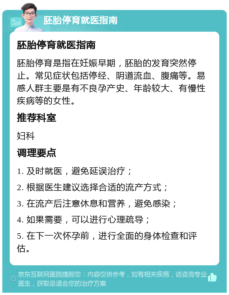 胚胎停育就医指南 胚胎停育就医指南 胚胎停育是指在妊娠早期，胚胎的发育突然停止。常见症状包括停经、阴道流血、腹痛等。易感人群主要是有不良孕产史、年龄较大、有慢性疾病等的女性。 推荐科室 妇科 调理要点 1. 及时就医，避免延误治疗； 2. 根据医生建议选择合适的流产方式； 3. 在流产后注意休息和营养，避免感染； 4. 如果需要，可以进行心理疏导； 5. 在下一次怀孕前，进行全面的身体检查和评估。