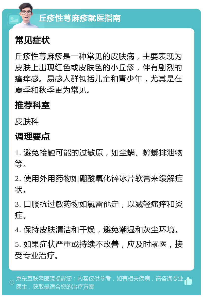 丘疹性荨麻疹就医指南 常见症状 丘疹性荨麻疹是一种常见的皮肤病，主要表现为皮肤上出现红色或皮肤色的小丘疹，伴有剧烈的瘙痒感。易感人群包括儿童和青少年，尤其是在夏季和秋季更为常见。 推荐科室 皮肤科 调理要点 1. 避免接触可能的过敏原，如尘螨、蟑螂排泄物等。 2. 使用外用药物如硼酸氧化锌冰片软膏来缓解症状。 3. 口服抗过敏药物如氯雷他定，以减轻瘙痒和炎症。 4. 保持皮肤清洁和干燥，避免潮湿和灰尘环境。 5. 如果症状严重或持续不改善，应及时就医，接受专业治疗。