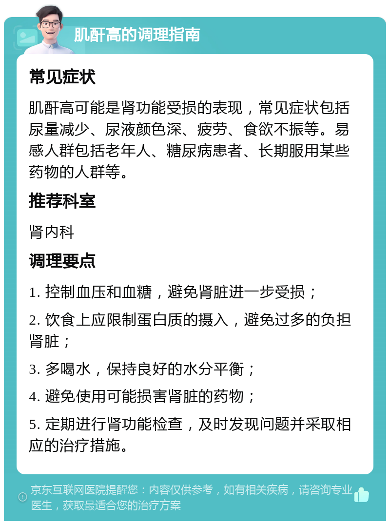 肌酐高的调理指南 常见症状 肌酐高可能是肾功能受损的表现，常见症状包括尿量减少、尿液颜色深、疲劳、食欲不振等。易感人群包括老年人、糖尿病患者、长期服用某些药物的人群等。 推荐科室 肾内科 调理要点 1. 控制血压和血糖，避免肾脏进一步受损； 2. 饮食上应限制蛋白质的摄入，避免过多的负担肾脏； 3. 多喝水，保持良好的水分平衡； 4. 避免使用可能损害肾脏的药物； 5. 定期进行肾功能检查，及时发现问题并采取相应的治疗措施。