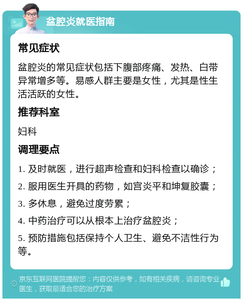 盆腔炎就医指南 常见症状 盆腔炎的常见症状包括下腹部疼痛、发热、白带异常增多等。易感人群主要是女性，尤其是性生活活跃的女性。 推荐科室 妇科 调理要点 1. 及时就医，进行超声检查和妇科检查以确诊； 2. 服用医生开具的药物，如宫炎平和坤复胶囊； 3. 多休息，避免过度劳累； 4. 中药治疗可以从根本上治疗盆腔炎； 5. 预防措施包括保持个人卫生、避免不洁性行为等。