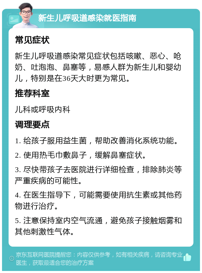 新生儿呼吸道感染就医指南 常见症状 新生儿呼吸道感染常见症状包括咳嗽、恶心、呛奶、吐泡泡、鼻塞等，易感人群为新生儿和婴幼儿，特别是在36天大时更为常见。 推荐科室 儿科或呼吸内科 调理要点 1. 给孩子服用益生菌，帮助改善消化系统功能。 2. 使用热毛巾敷鼻子，缓解鼻塞症状。 3. 尽快带孩子去医院进行详细检查，排除肺炎等严重疾病的可能性。 4. 在医生指导下，可能需要使用抗生素或其他药物进行治疗。 5. 注意保持室内空气流通，避免孩子接触烟雾和其他刺激性气体。