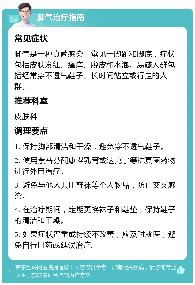 脚气治疗指南 常见症状 脚气是一种真菌感染，常见于脚趾和脚底，症状包括皮肤发红、瘙痒、脱皮和水泡。易感人群包括经常穿不透气鞋子、长时间站立或行走的人群。 推荐科室 皮肤科 调理要点 1. 保持脚部清洁和干燥，避免穿不透气鞋子。 2. 使用萘替芬酮康唑乳膏或达克宁等抗真菌药物进行外用治疗。 3. 避免与他人共用鞋袜等个人物品，防止交叉感染。 4. 在治疗期间，定期更换袜子和鞋垫，保持鞋子的清洁和干燥。 5. 如果症状严重或持续不改善，应及时就医，避免自行用药或延误治疗。