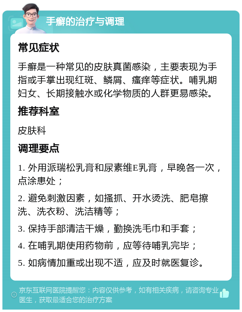 手癣的治疗与调理 常见症状 手癣是一种常见的皮肤真菌感染，主要表现为手指或手掌出现红斑、鳞屑、瘙痒等症状。哺乳期妇女、长期接触水或化学物质的人群更易感染。 推荐科室 皮肤科 调理要点 1. 外用派瑞松乳膏和尿素维E乳膏，早晚各一次，点涂患处； 2. 避免刺激因素，如搔抓、开水烫洗、肥皂擦洗、洗衣粉、洗洁精等； 3. 保持手部清洁干燥，勤换洗毛巾和手套； 4. 在哺乳期使用药物前，应等待哺乳完毕； 5. 如病情加重或出现不适，应及时就医复诊。