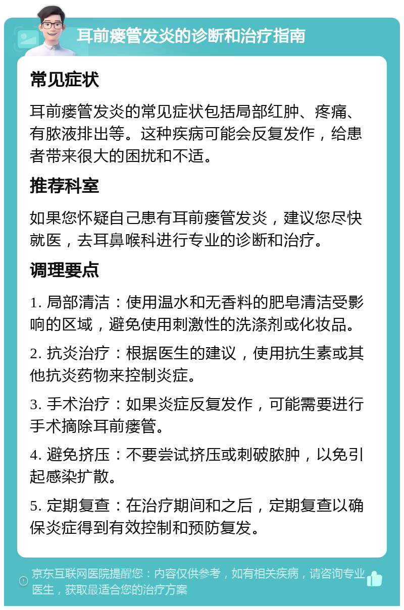 耳前瘘管发炎的诊断和治疗指南 常见症状 耳前瘘管发炎的常见症状包括局部红肿、疼痛、有脓液排出等。这种疾病可能会反复发作，给患者带来很大的困扰和不适。 推荐科室 如果您怀疑自己患有耳前瘘管发炎，建议您尽快就医，去耳鼻喉科进行专业的诊断和治疗。 调理要点 1. 局部清洁：使用温水和无香料的肥皂清洁受影响的区域，避免使用刺激性的洗涤剂或化妆品。 2. 抗炎治疗：根据医生的建议，使用抗生素或其他抗炎药物来控制炎症。 3. 手术治疗：如果炎症反复发作，可能需要进行手术摘除耳前瘘管。 4. 避免挤压：不要尝试挤压或刺破脓肿，以免引起感染扩散。 5. 定期复查：在治疗期间和之后，定期复查以确保炎症得到有效控制和预防复发。