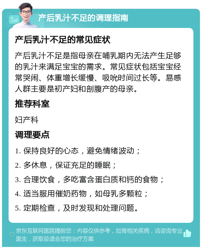 产后乳汁不足的调理指南 产后乳汁不足的常见症状 产后乳汁不足是指母亲在哺乳期内无法产生足够的乳汁来满足宝宝的需求。常见症状包括宝宝经常哭闹、体重增长缓慢、吸吮时间过长等。易感人群主要是初产妇和剖腹产的母亲。 推荐科室 妇产科 调理要点 1. 保持良好的心态，避免情绪波动； 2. 多休息，保证充足的睡眠； 3. 合理饮食，多吃富含蛋白质和钙的食物； 4. 适当服用催奶药物，如母乳多颗粒； 5. 定期检查，及时发现和处理问题。