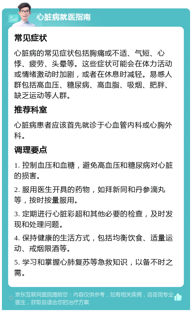 心脏病就医指南 常见症状 心脏病的常见症状包括胸痛或不适、气短、心悸、疲劳、头晕等。这些症状可能会在体力活动或情绪激动时加剧，或者在休息时减轻。易感人群包括高血压、糖尿病、高血脂、吸烟、肥胖、缺乏运动等人群。 推荐科室 心脏病患者应该首先就诊于心血管内科或心胸外科。 调理要点 1. 控制血压和血糖，避免高血压和糖尿病对心脏的损害。 2. 服用医生开具的药物，如拜新同和丹参滴丸等，按时按量服用。 3. 定期进行心脏彩超和其他必要的检查，及时发现和处理问题。 4. 保持健康的生活方式，包括均衡饮食、适量运动、戒烟限酒等。 5. 学习和掌握心肺复苏等急救知识，以备不时之需。